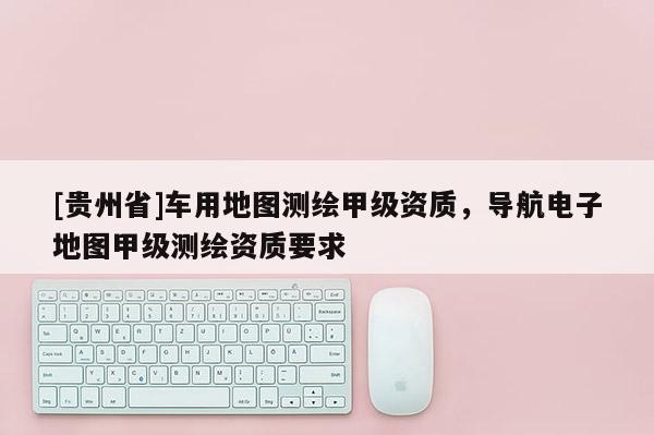 [貴州省]車用地圖測繪甲級資質，導航電子地圖甲級測繪資質要求