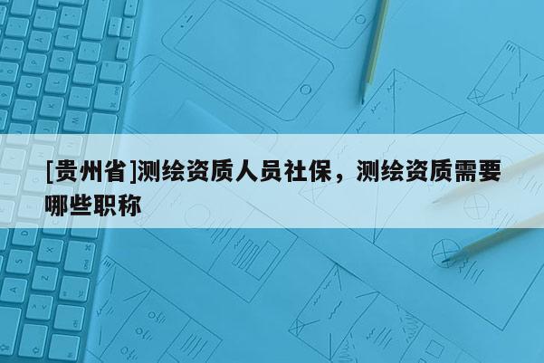 [貴州省]測繪資質(zhì)人員社保，測繪資質(zhì)需要哪些職稱