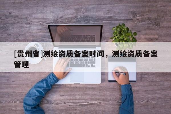 [貴州省]測繪資質備案時間，測繪資質備案管理