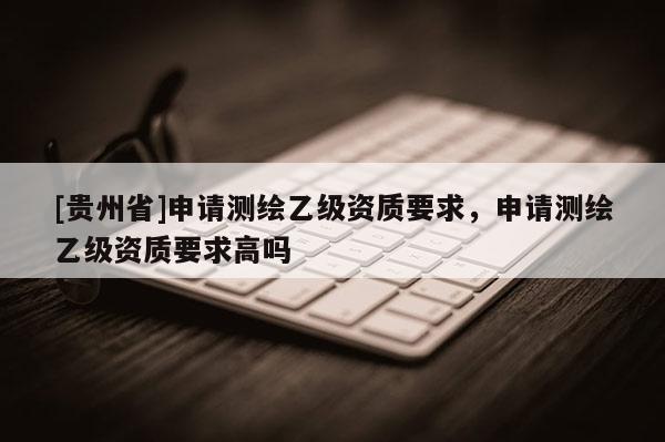 [貴州省]申請(qǐng)測(cè)繪乙級(jí)資質(zhì)要求，申請(qǐng)測(cè)繪乙級(jí)資質(zhì)要求高嗎
