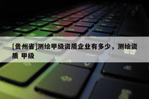 [貴州省]測繪甲級資質企業有多少，測繪資質 甲級
