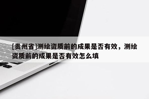 [貴州省]測繪資質前的成果是否有效，測繪資質前的成果是否有效怎么填