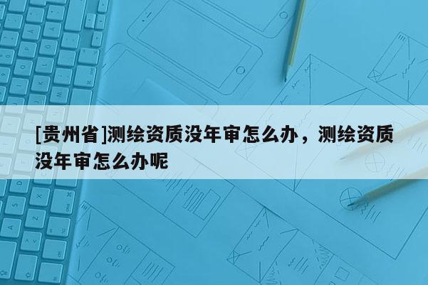 [貴州省]測繪資質沒年審怎么辦，測繪資質沒年審怎么辦呢