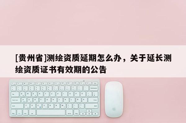 [貴州省]測繪資質延期怎么辦，關于延長測繪資質證書有效期的公告