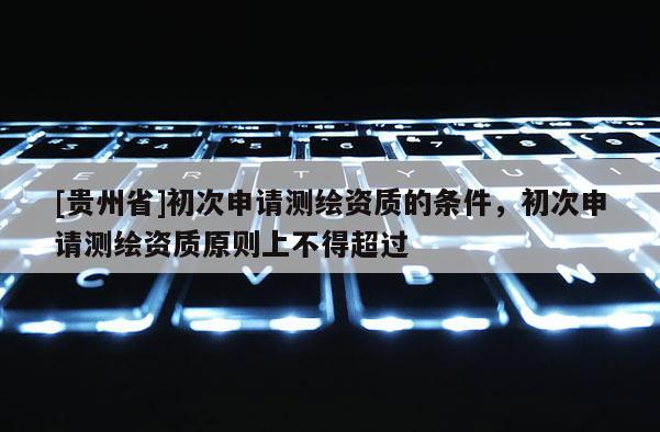 [貴州省]初次申請測繪資質的條件，初次申請測繪資質原則上不得超過