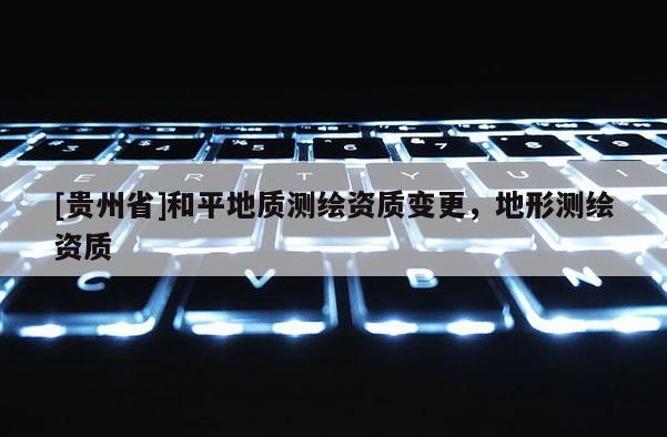 [貴州省]和平地質(zhì)測繪資質(zhì)變更，地形測繪資質(zhì)