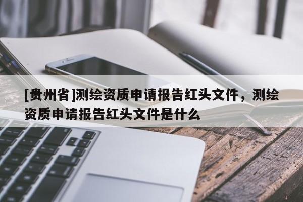[貴州省]測繪資質申請報告紅頭文件，測繪資質申請報告紅頭文件是什么