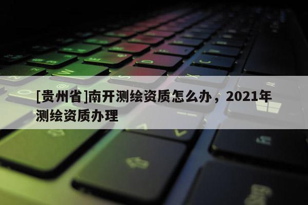 [貴州省]南開測繪資質怎么辦，2021年測繪資質辦理