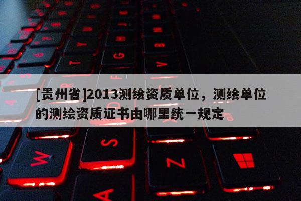 [貴州省]2013測繪資質單位，測繪單位的測繪資質證書由哪里統一規定