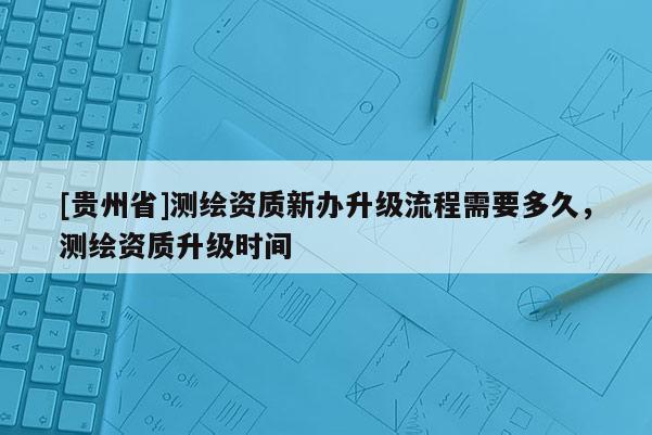 [貴州省]測(cè)繪資質(zhì)新辦升級(jí)流程需要多久，測(cè)繪資質(zhì)升級(jí)時(shí)間