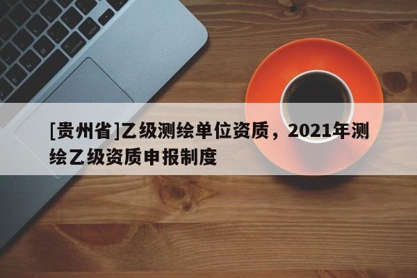 [貴州省]乙級測繪單位資質，2021年測繪乙級資質申報制度