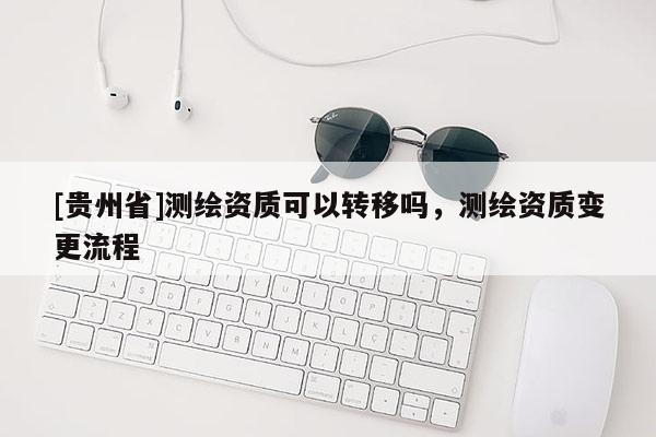[貴州省]測(cè)繪資質(zhì)可以轉(zhuǎn)移嗎，測(cè)繪資質(zhì)變更流程