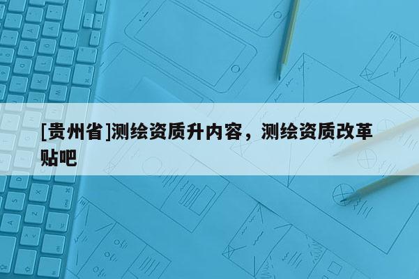 [貴州省]測繪資質升內容，測繪資質改革 貼吧