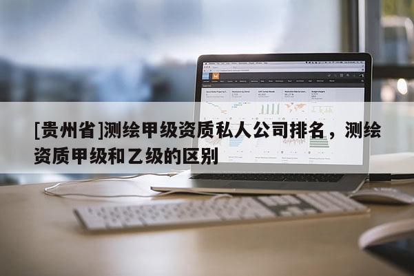 [貴州省]測繪甲級資質(zhì)私人公司排名，測繪資質(zhì)甲級和乙級的區(qū)別