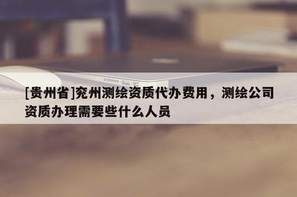 [貴州省]兗州測(cè)繪資質(zhì)代辦費(fèi)用，測(cè)繪公司資質(zhì)辦理需要些什么人員