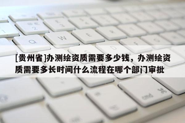 [貴州省]辦測(cè)繪資質(zhì)需要多少錢，辦測(cè)繪資質(zhì)需要多長(zhǎng)時(shí)間什么流程在哪個(gè)部門審批