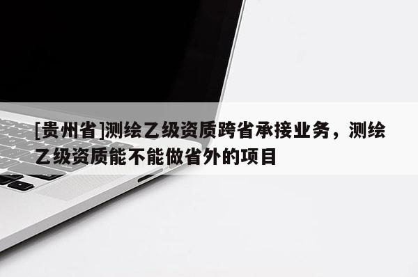 [貴州省]測繪乙級資質跨省承接業務，測繪乙級資質能不能做省外的項目