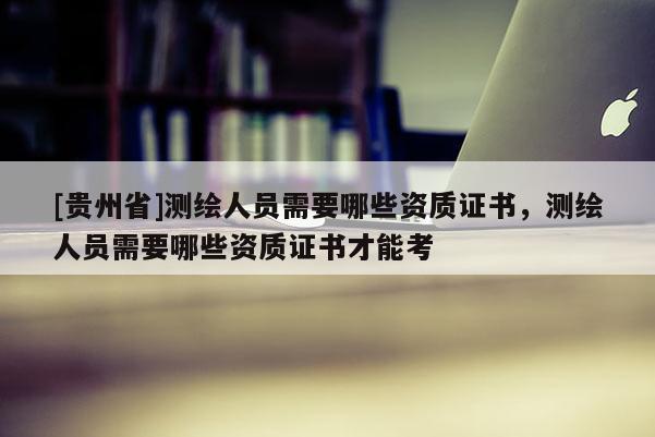 [貴州省]測繪人員需要哪些資質證書，測繪人員需要哪些資質證書才能考