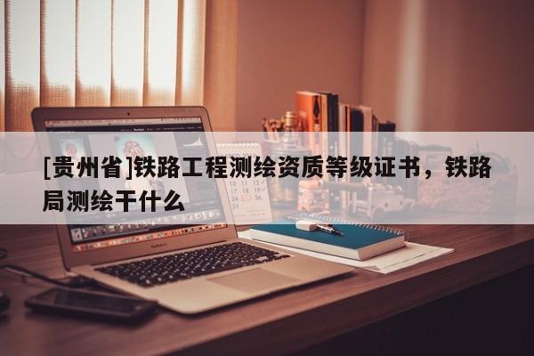 [貴州省]鐵路工程測繪資質等級證書，鐵路局測繪干什么