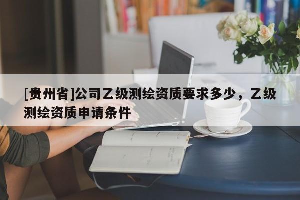 [貴州省]公司乙級測繪資質要求多少，乙級測繪資質申請條件