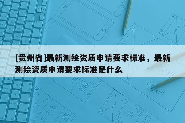 [貴州省]最新測繪資質申請要求標準，最新測繪資質申請要求標準是什么