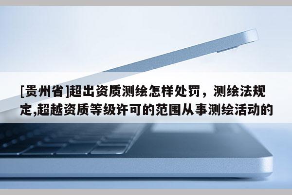 [貴州省]超出資質測繪怎樣處罰，測繪法規定,超越資質等級許可的范圍從事測繪活動的