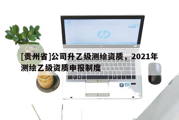 [貴州省]公司升乙級測繪資質，2021年測繪乙級資質申報制度