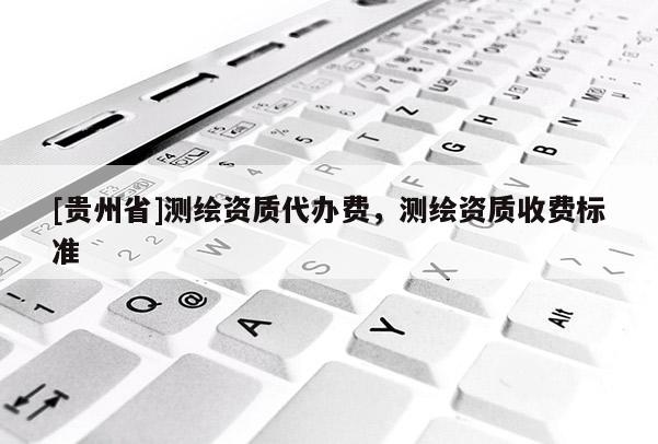[貴州省]測繪資質(zhì)代辦費，測繪資質(zhì)收費標(biāo)準(zhǔn)