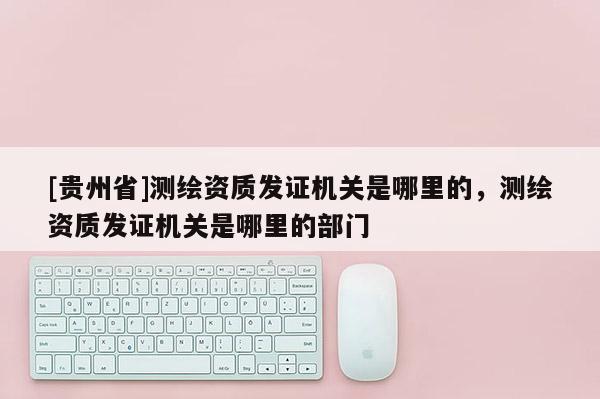 [貴州省]測繪資質發證機關是哪里的，測繪資質發證機關是哪里的部門