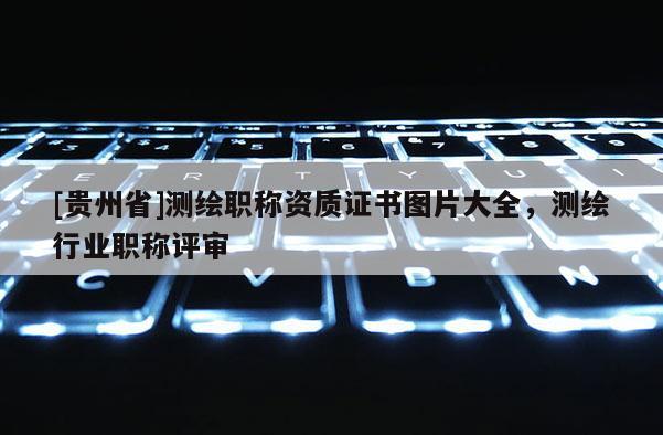 [貴州省]測(cè)繪職稱資質(zhì)證書圖片大全，測(cè)繪行業(yè)職稱評(píng)審