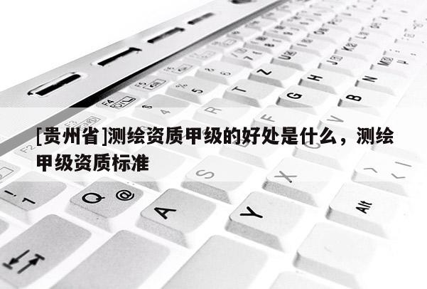 [貴州省]測繪資質甲級的好處是什么，測繪甲級資質標準