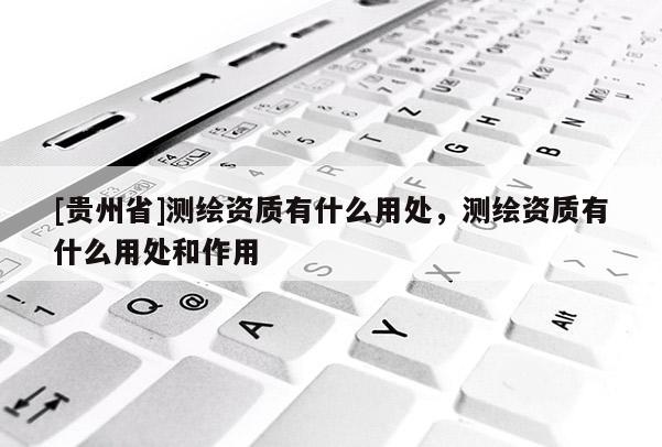 [貴州省]測繪資質有什么用處，測繪資質有什么用處和作用