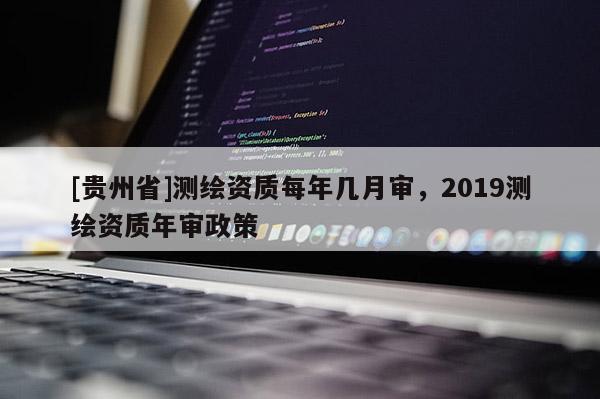 [貴州省]測繪資質每年幾月審，2019測繪資質年審政策