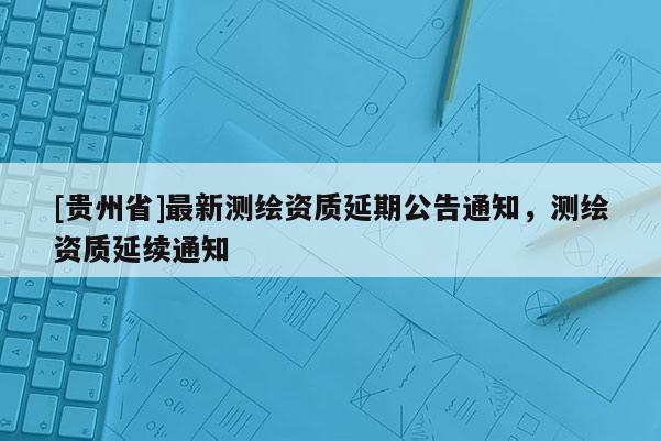 [貴州省]最新測繪資質(zhì)延期公告通知，測繪資質(zhì)延續(xù)通知