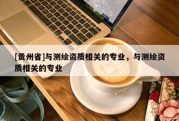 [貴州省]與測繪資質相關的專業，與測繪資質相關的專業