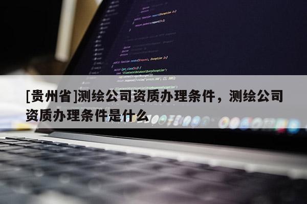[貴州省]測繪公司資質辦理條件，測繪公司資質辦理條件是什么