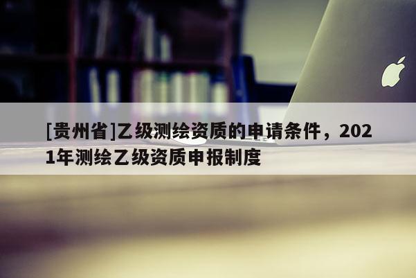 [貴州省]乙級測繪資質的申請條件，2021年測繪乙級資質申報制度