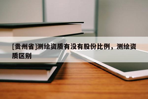 [貴州省]測繪資質有沒有股份比例，測繪資質區別