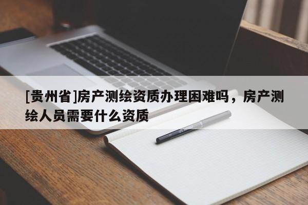 [貴州省]房產測繪資質辦理困難嗎，房產測繪人員需要什么資質