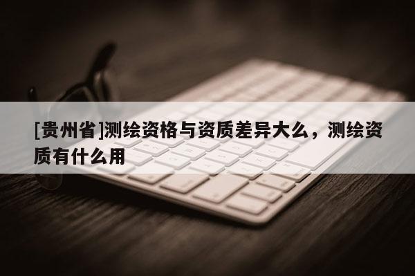 [貴州省]測繪資格與資質(zhì)差異大么，測繪資質(zhì)有什么用