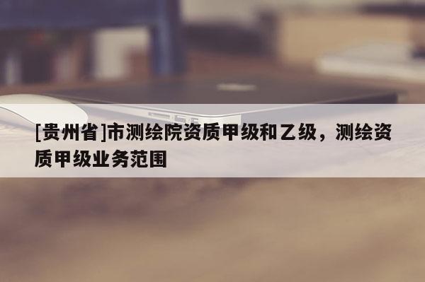 [貴州省]市測繪院資質甲級和乙級，測繪資質甲級業務范圍