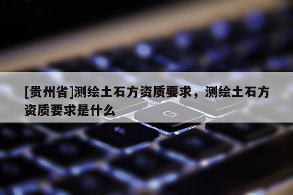 [貴州省]測(cè)繪土石方資質(zhì)要求，測(cè)繪土石方資質(zhì)要求是什么