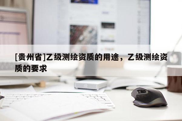 [貴州省]乙級測繪資質(zhì)的用途，乙級測繪資質(zhì)的要求