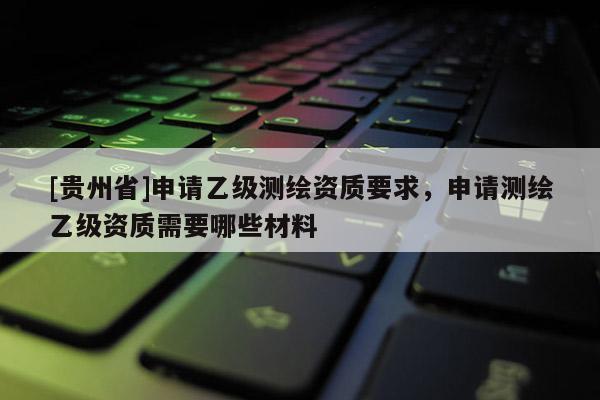 [貴州省]申請(qǐng)乙級(jí)測(cè)繪資質(zhì)要求，申請(qǐng)測(cè)繪乙級(jí)資質(zhì)需要哪些材料
