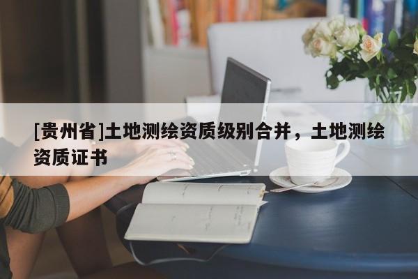 [貴州省]土地測(cè)繪資質(zhì)級(jí)別合并，土地測(cè)繪資質(zhì)證書(shū)