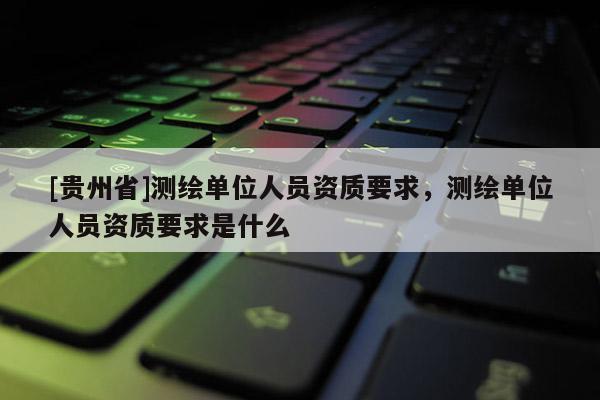 [貴州省]測繪單位人員資質要求，測繪單位人員資質要求是什么