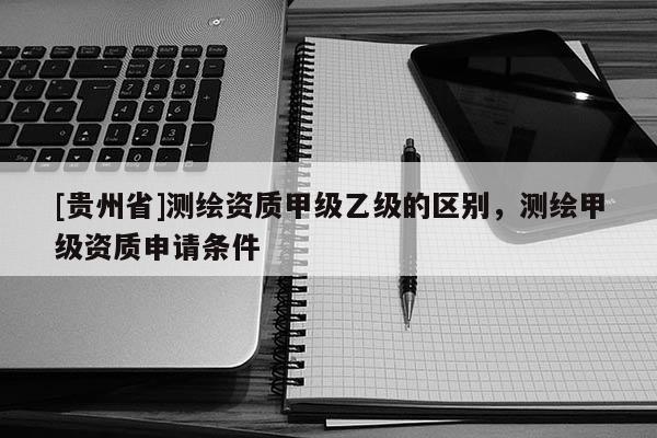 [貴州省]測繪資質甲級乙級的區(qū)別，測繪甲級資質申請條件