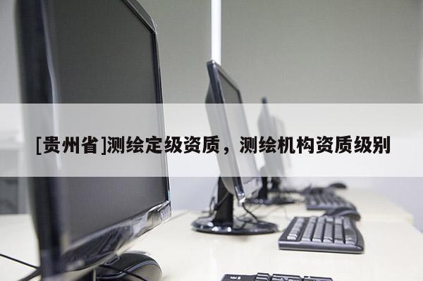 [貴州省]測繪定級資質(zhì)，測繪機構(gòu)資質(zhì)級別