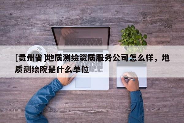 [貴州省]地質測繪資質服務公司怎么樣，地質測繪院是什么單位