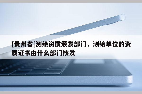 [貴州省]測繪資質頒發部門，測繪單位的資質證書由什么部門核發